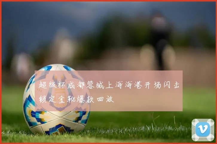 超级杯成都蓉城上海海港开场闪击锁定金靴爆款回放
