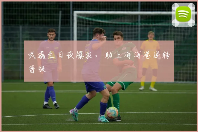 武磊生日夜爆发，助上海海港逆转晋级