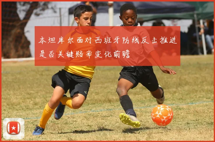 本坦库尔面对西班牙防线反击推进是否关键赔率变化前瞻