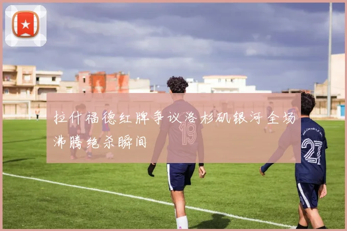 拉什福德红牌争议洛杉矶银河全场沸腾绝杀瞬间