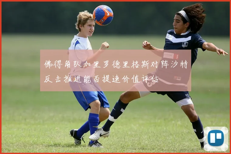 佛得角队加里罗德里格斯对阵沙特反击推进能否提速价值评估