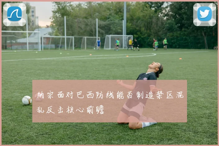 纳宗面对巴西防线能否制造禁区混乱反击核心前瞻