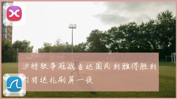 沙特联争冠战吉达国民利雅得胜利门将送礼刷屏一夜
