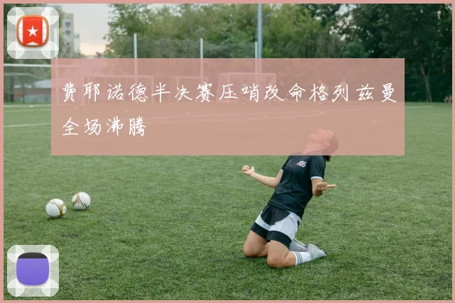 费耶诺德半决赛压哨改命格列兹曼全场沸腾