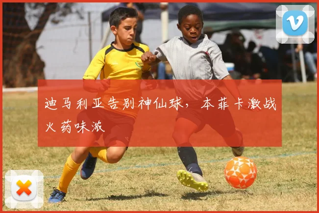 迪马利亚告别神仙球，本菲卡激战火药味浓