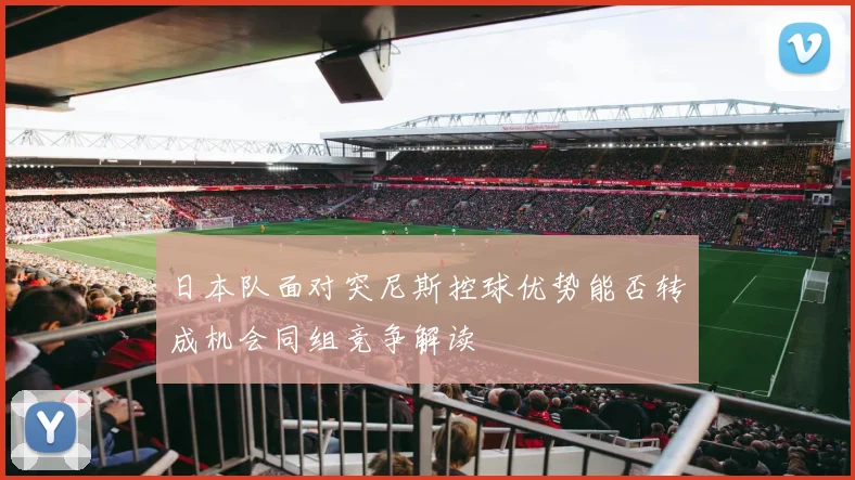 日本队面对突尼斯控球优势能否转成机会同组竞争解读