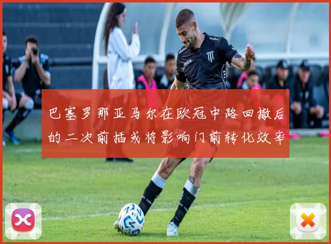 巴塞罗那亚马尔在欧冠中路回撤后的二次前插或将影响门前转化效率
