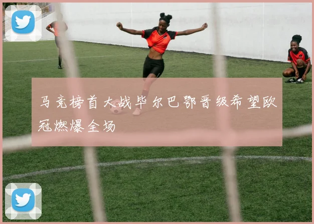 马竞榜首大战毕尔巴鄂晋级希望欧冠燃爆全场