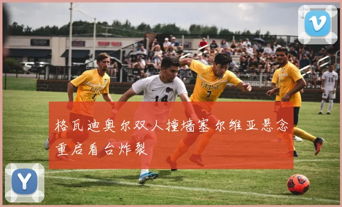 格瓦迪奥尔双人撞墙塞尔维亚悬念重启看台炸裂