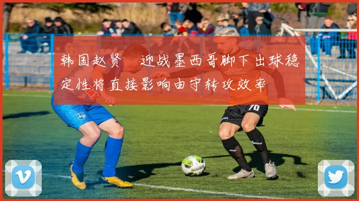 韩国赵贤祐迎战墨西哥脚下出球稳定性将直接影响由守转攻效率