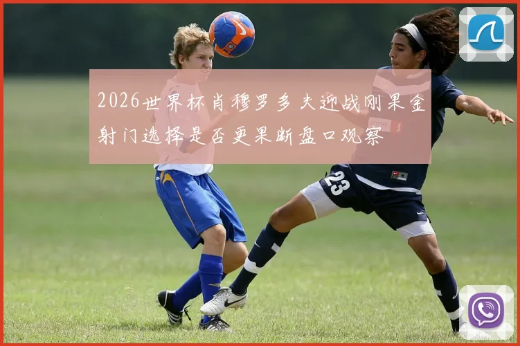 2026世界杯肖穆罗多夫迎战刚果金射门选择是否更果断盘口观察