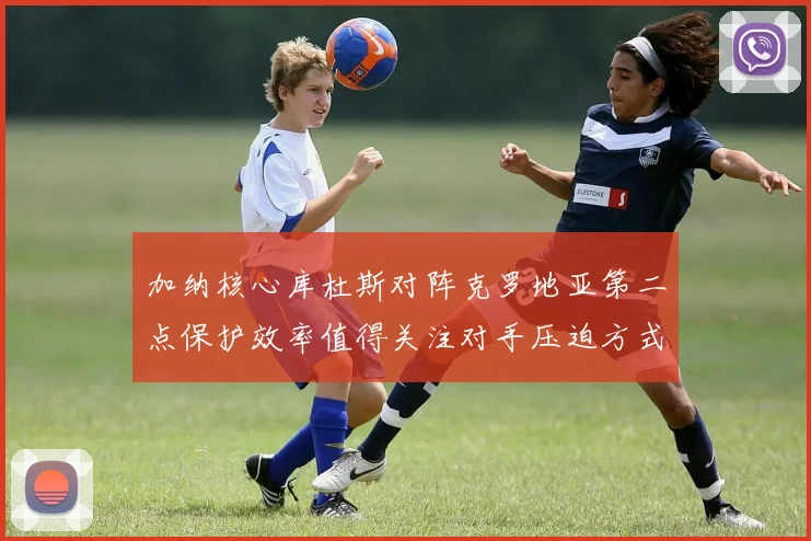 加纳核心库杜斯对阵克罗地亚第二点保护效率值得关注对手压迫方式
