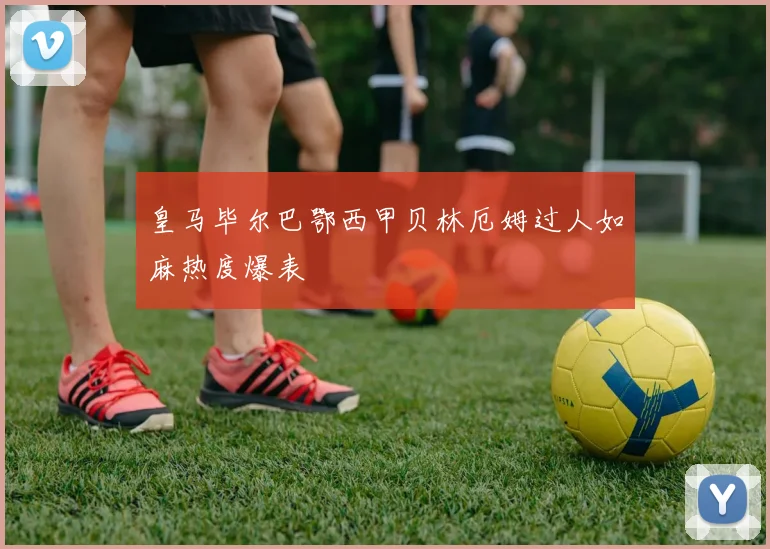 皇马毕尔巴鄂西甲贝林厄姆过人如麻热度爆表