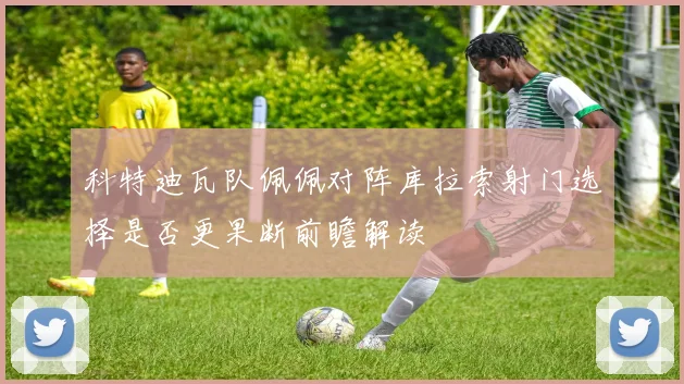 科特迪瓦队佩佩对阵库拉索射门选择是否更果断前瞻解读