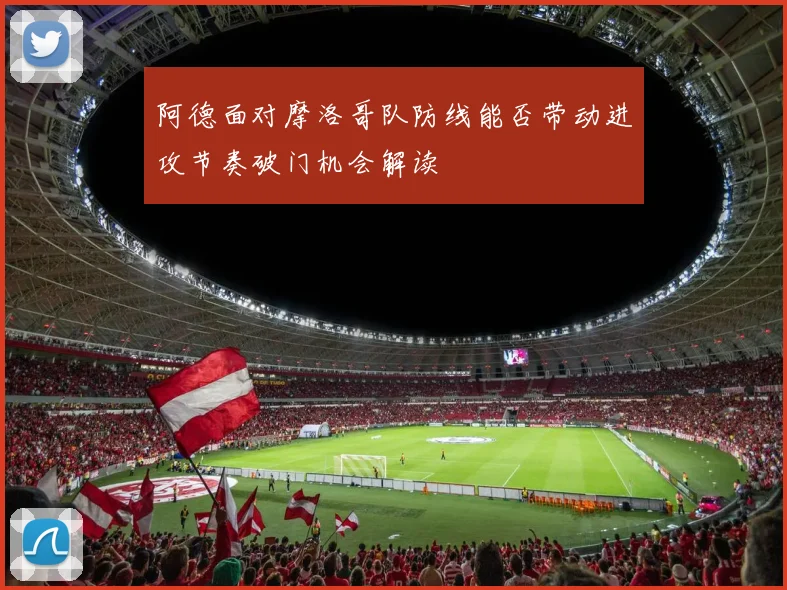 阿德面对摩洛哥队防线能否带动进攻节奏破门机会解读