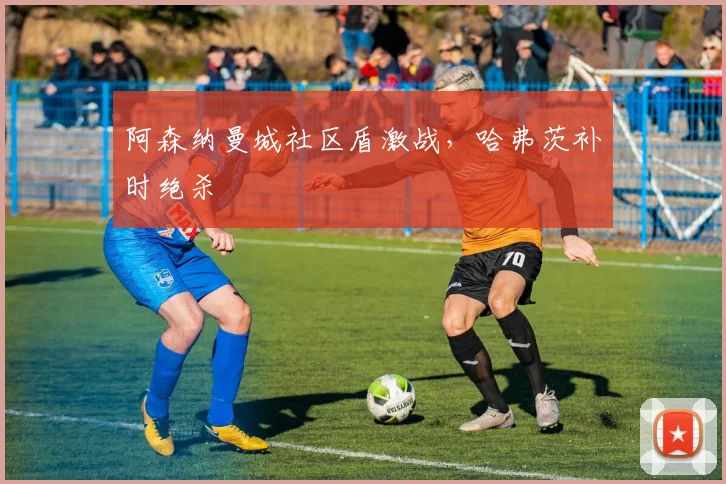 阿森纳曼城社区盾激战，哈弗茨补时绝杀