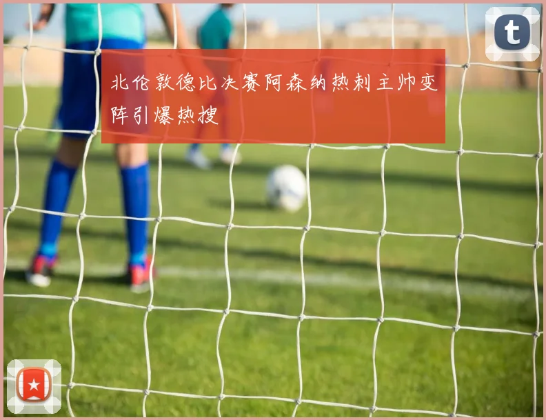 北伦敦德比决赛阿森纳热刺主帅变阵引爆热搜