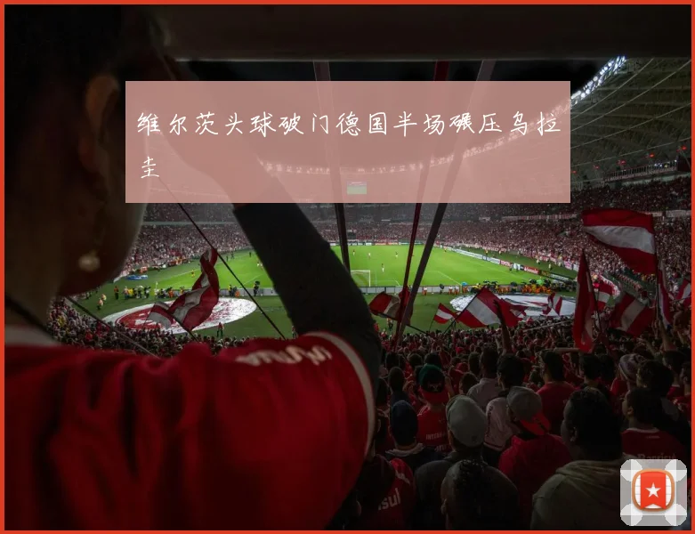 维尔茨头球破门德国半场碾压乌拉圭