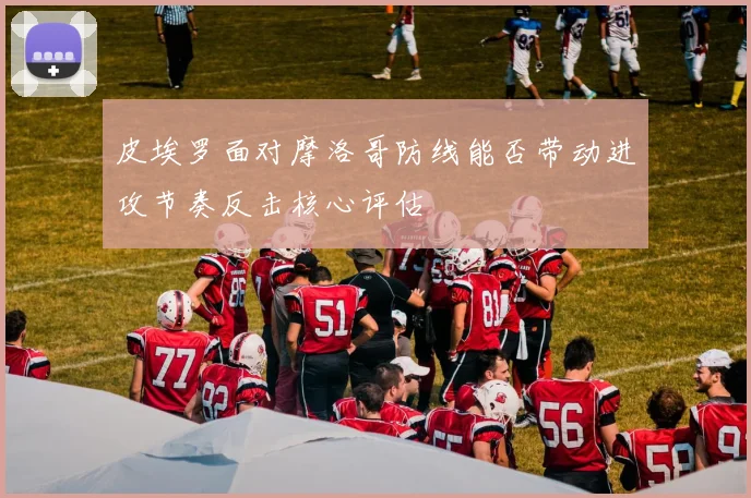 皮埃罗面对摩洛哥防线能否带动进攻节奏反击核心评估