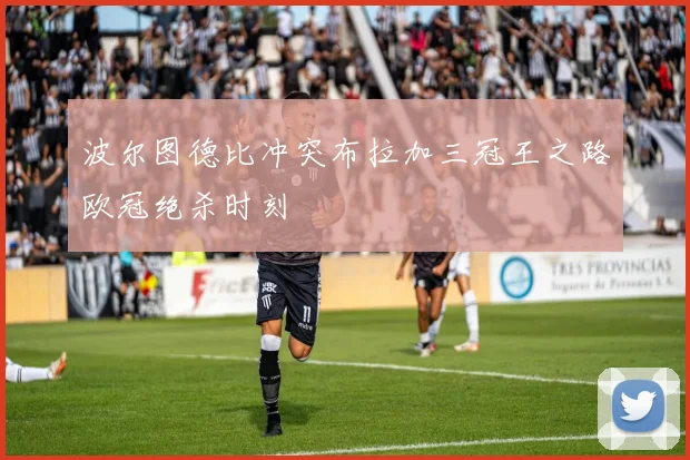 波尔图德比冲突布拉加三冠王之路欧冠绝杀时刻