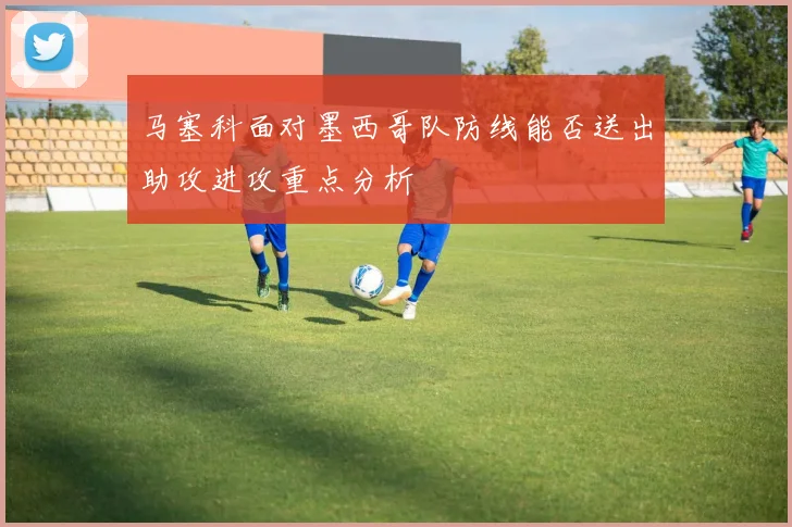 马塞科面对墨西哥队防线能否送出助攻进攻重点分析