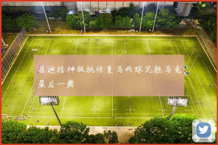 吕迪格神级挑传皇马两球完胜马竞最后一舞