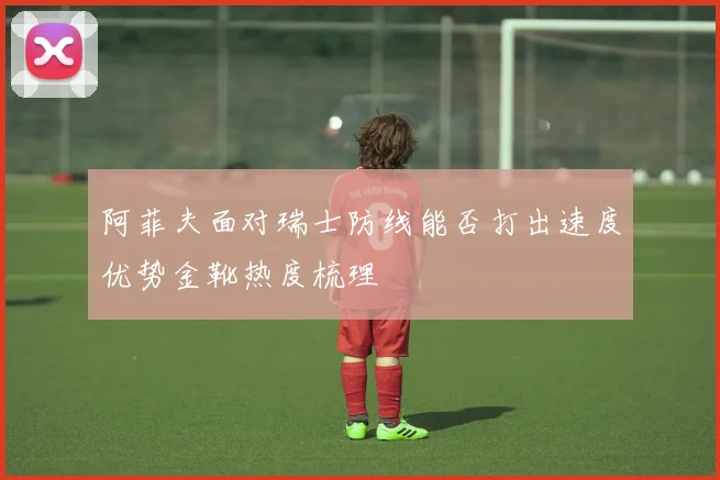 阿菲夫面对瑞士防线能否打出速度优势金靴热度梳理