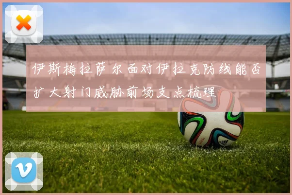 伊斯梅拉萨尔面对伊拉克防线能否扩大射门威胁前场支点梳理