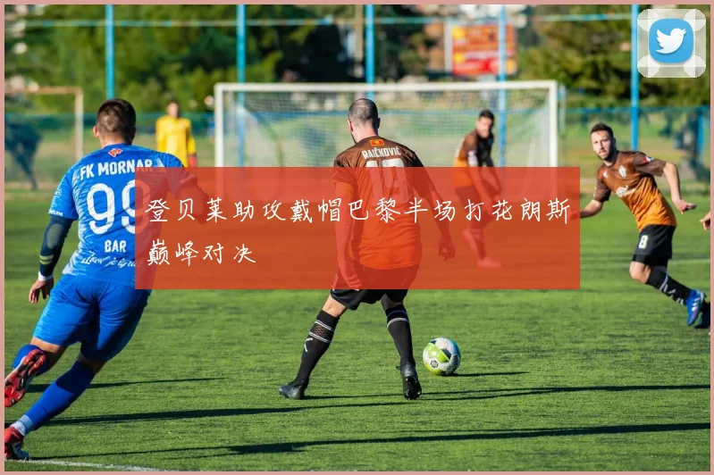登贝莱助攻戴帽巴黎半场打花朗斯巅峰对决