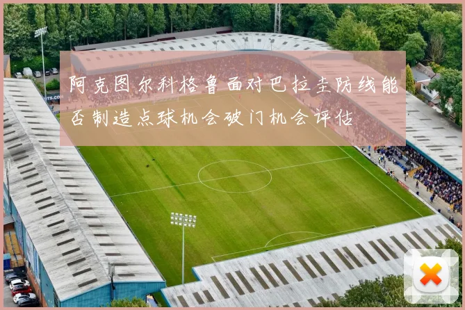 阿克图尔科格鲁面对巴拉圭防线能否制造点球机会破门机会评估