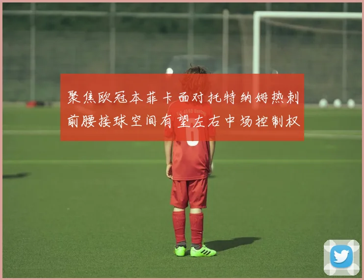 聚焦欧冠本菲卡面对托特纳姆热刺前腰接球空间有望左右中场控制权