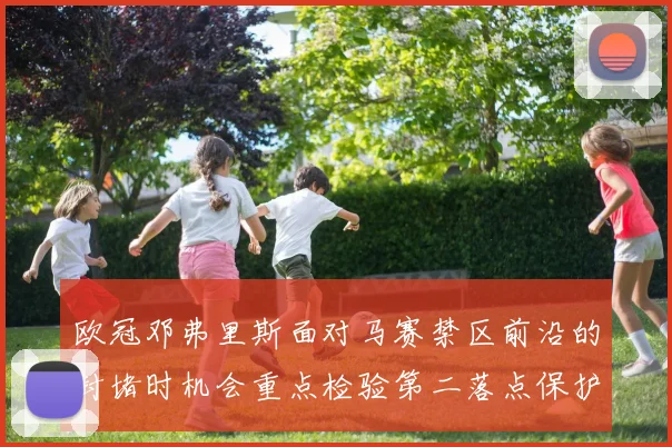 欧冠邓弗里斯面对马赛禁区前沿的封堵时机会重点检验第二落点保护