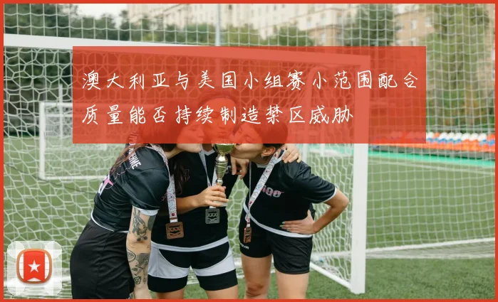 澳大利亚与美国小组赛小范围配合质量能否持续制造禁区威胁