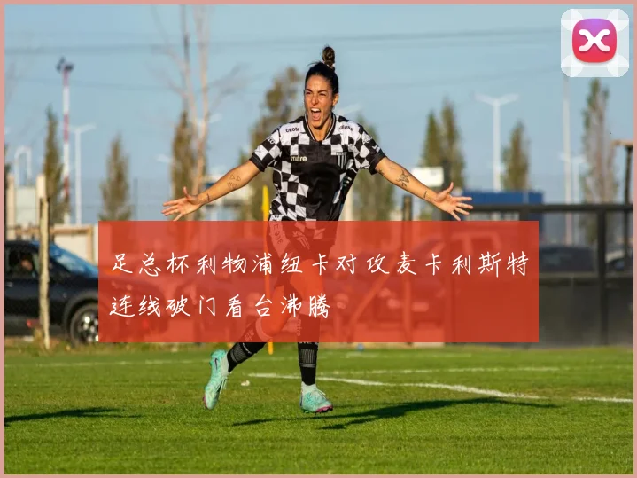 足总杯利物浦纽卡对攻麦卡利斯特连线破门看台沸腾