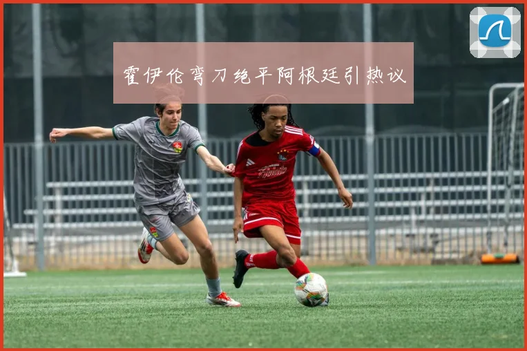 霍伊伦弯刀绝平阿根廷引热议