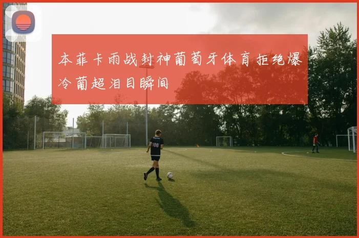 本菲卡雨战封神葡萄牙体育拒绝爆冷葡超泪目瞬间