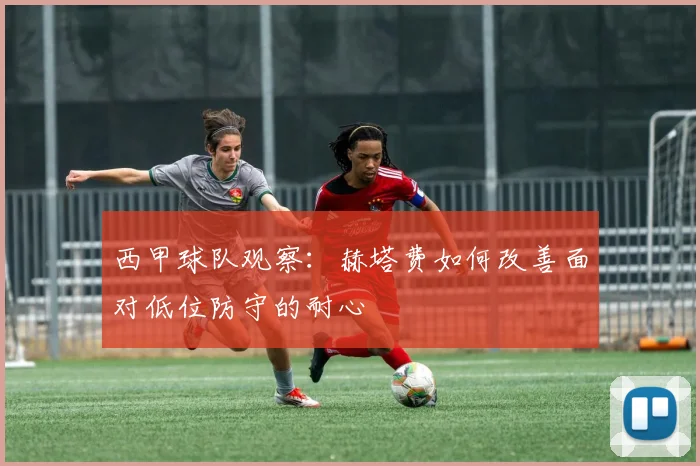 西甲球队观察:赫塔费如何改善面对低位防守的耐心