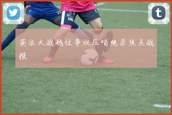 英法大战越位争议压哨绝杀焦点战报