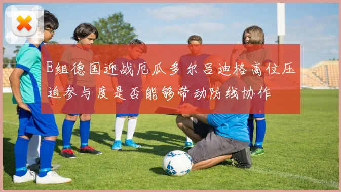E组德国迎战厄瓜多尔吕迪格高位压迫参与度是否能够带动防线协作