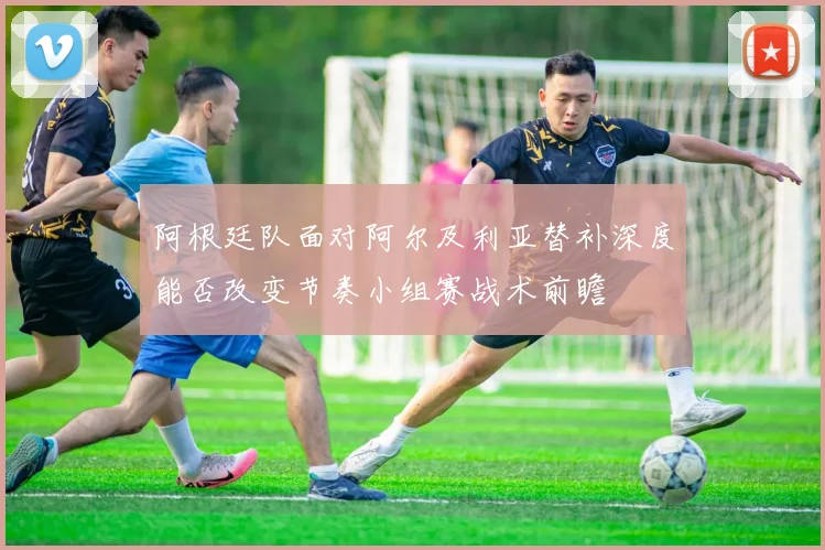 阿根廷队面对阿尔及利亚替补深度能否改变节奏小组赛战术前瞻