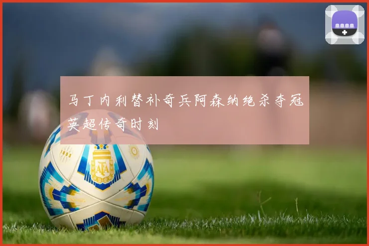 马丁内利替补奇兵阿森纳绝杀夺冠英超传奇时刻