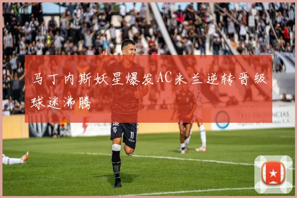 马丁内斯妖星爆发AC米兰逆转晋级球迷沸腾