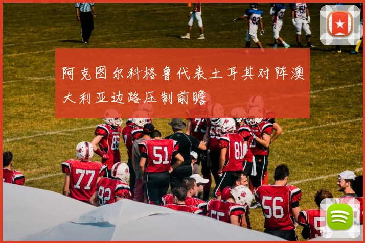 阿克图尔科格鲁代表土耳其对阵澳大利亚边路压制前瞻