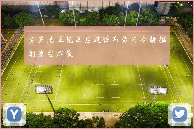 克罗地亚先丢后追德布劳内冷静推射看台炸裂