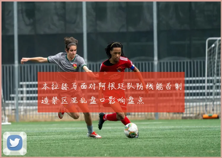 本拉赫马面对阿根廷队防线能否制造禁区混乱盘口影响盘点