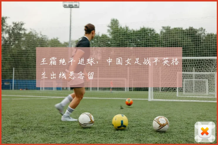 王霜绝平进球，中国女足战平英格兰出线悬念留