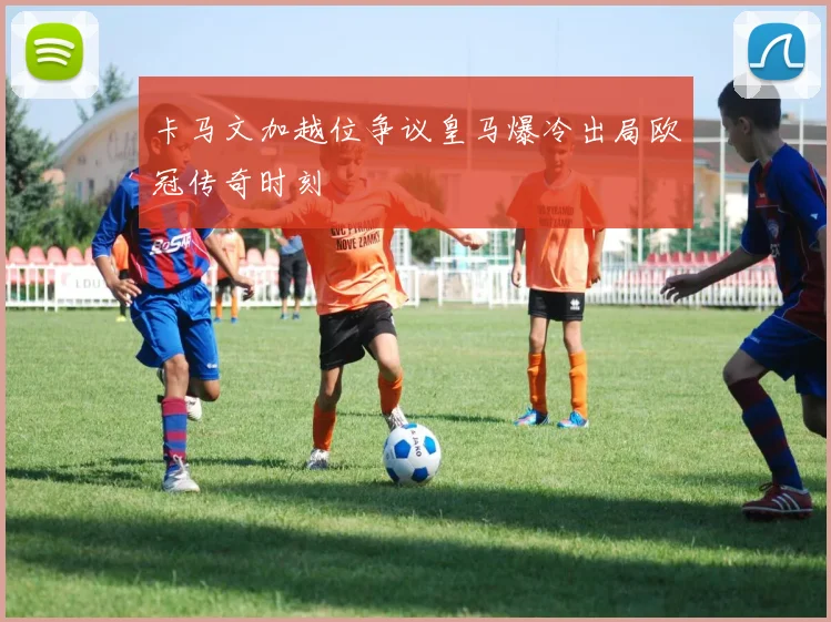卡马文加越位争议皇马爆冷出局欧冠传奇时刻