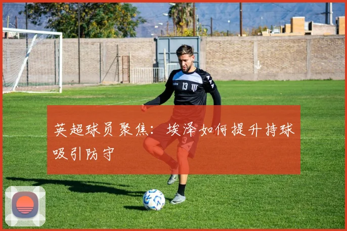 英超球员聚焦:埃泽如何提升持球吸引防守