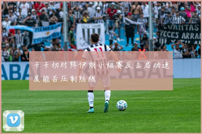 卡卡切对阵伊朗小组赛反击启动速度能否压制防线