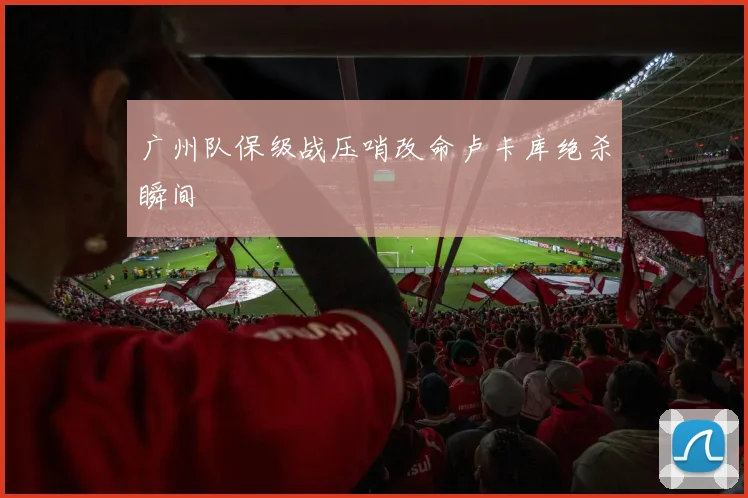 广州队保级战压哨改命卢卡库绝杀瞬间